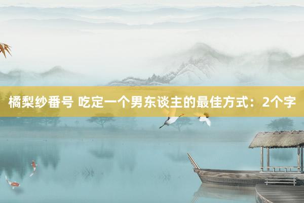 橘梨纱番号 吃定一个男东谈主的最佳方式：2个字