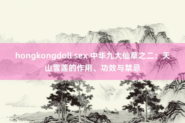 hongkongdoll sex 中华九大仙草之二：天山雪莲的作用、功效与禁忌