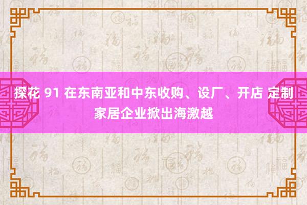 探花 91 在东南亚和中东收购、设厂、开店 定制家居企业掀出海激越