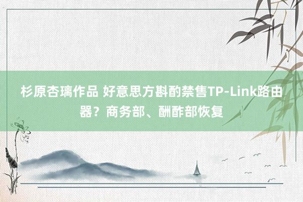 杉原杏璃作品 好意思方斟酌禁售TP-Link路由器？商务部、酬酢部恢复