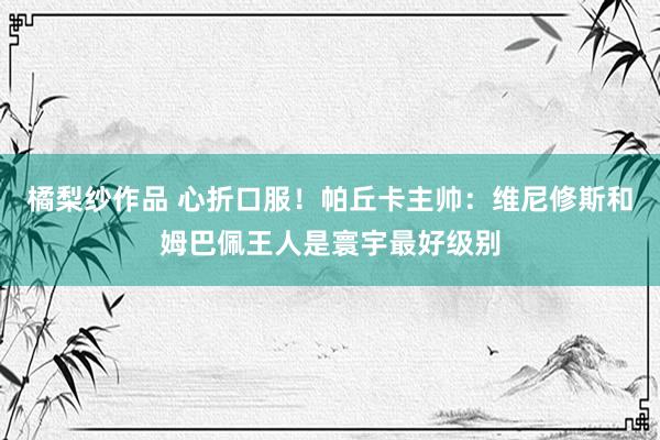 橘梨纱作品 心折口服！帕丘卡主帅：维尼修斯和姆巴佩王人是寰宇最好级别