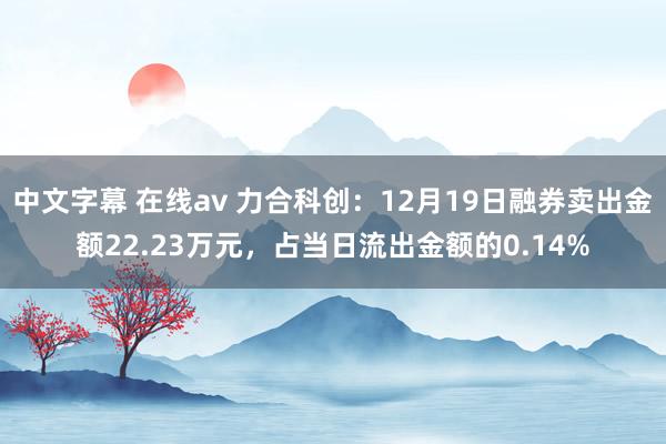 中文字幕 在线av 力合科创：12月19日融券卖出金额22.23万元，占当日流出金额的0.14%