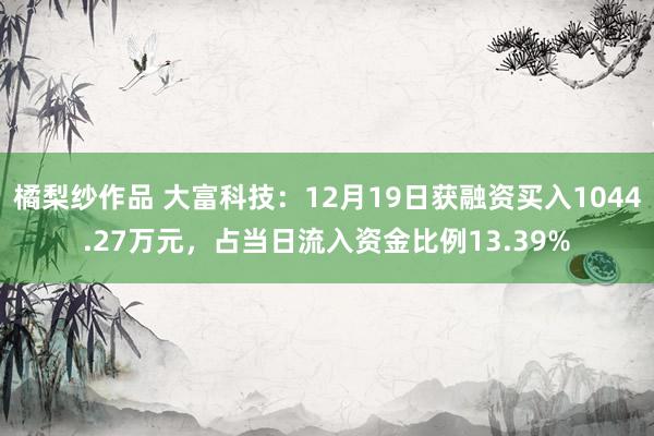 橘梨纱作品 大富科技：12月19日获融资买入1044.27万元，占当日流入资金比例13.39%