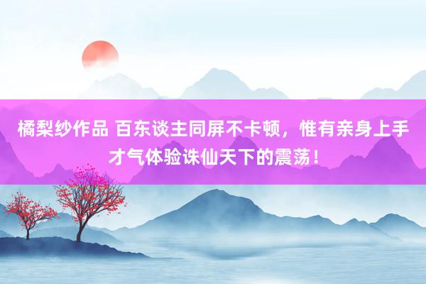 橘梨纱作品 百东谈主同屏不卡顿，惟有亲身上手才气体验诛仙天下的震荡！