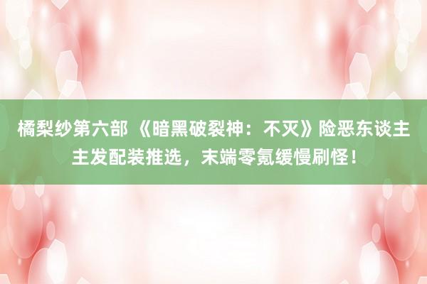 橘梨纱第六部 《暗黑破裂神：不灭》险恶东谈主主发配装推选，末端零氪缓慢刷怪！