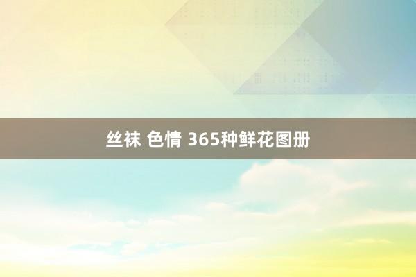 丝袜 色情 365种鲜花图册