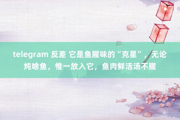 telegram 反差 它是鱼腥味的“克星”，无论炖啥鱼，惟一放入它，鱼肉鲜活汤不腥