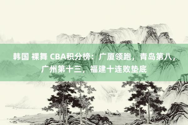 韩国 裸舞 CBA积分榜：广厦领跑，青岛第八，广州第十三，福建十连败垫底