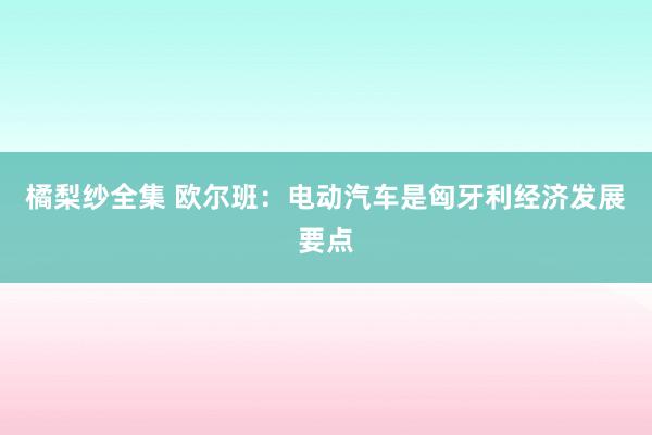 橘梨纱全集 欧尔班：电动汽车是匈牙利经济发展要点