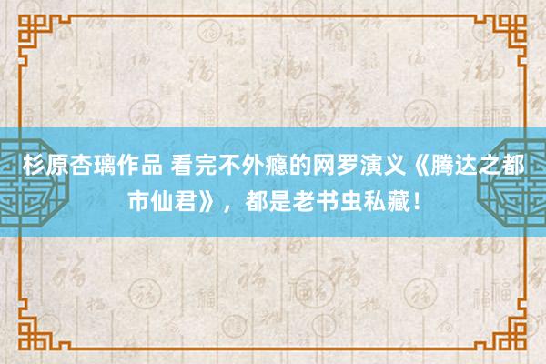 杉原杏璃作品 看完不外瘾的网罗演义《腾达之都市仙君》，都是老书虫私藏！