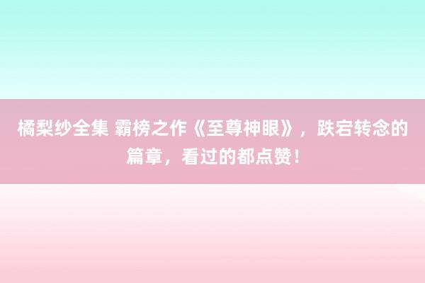 橘梨纱全集 霸榜之作《至尊神眼》，跌宕转念的篇章，看过的都点赞！