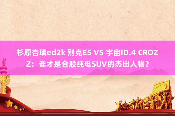 杉原杏璃ed2k 别克E5 VS 宇宙ID.4 CROZZ：谁才是合股纯电SUV的杰出人物？