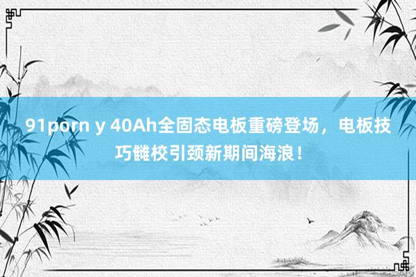 91porn y 40Ah全固态电板重磅登场，电板技巧雠校引颈新期间海浪！