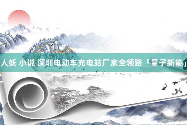 人妖 小说 深圳电动车充电站厂家全领路「量子新能」