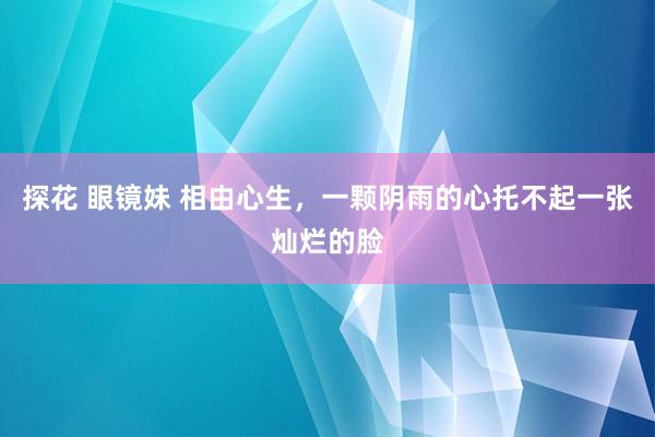 探花 眼镜妹 相由心生，一颗阴雨的心托不起一张灿烂的脸