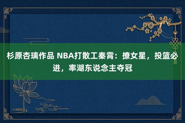 杉原杏璃作品 NBA打散工秦霄：撩女星，投篮必进，率湖东说念主夺冠