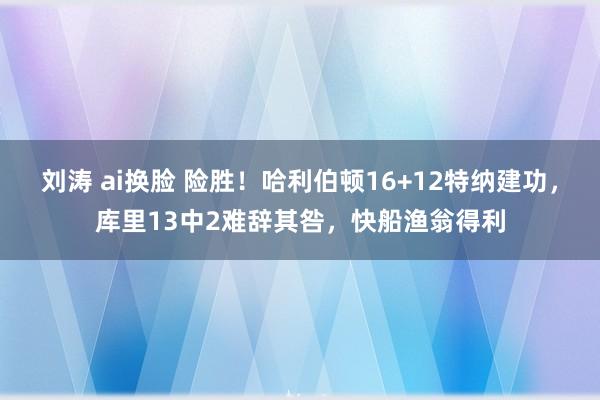 刘涛 ai换脸 险胜！哈利伯顿16+12特纳建功，库里13中2难辞其咎，快船渔翁得利