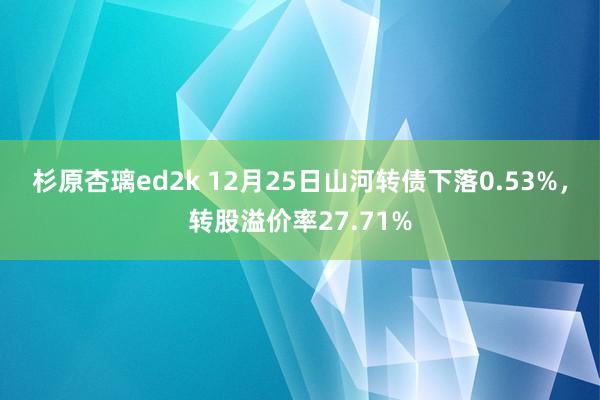 杉原杏璃ed2k 12月25日山河转债下落0.53%，转股溢价率27.71%