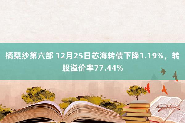 橘梨纱第六部 12月25日芯海转债下降1.19%，转股溢价率77.44%