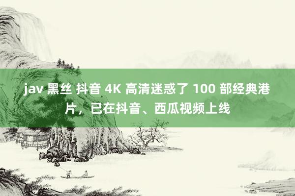 jav 黑丝 抖音 4K 高清迷惑了 100 部经典港片，已在抖音、西瓜视频上线