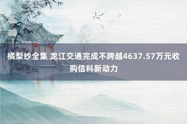 橘梨纱全集 龙江交通完成不跨越4637.57万元收购信科新动力