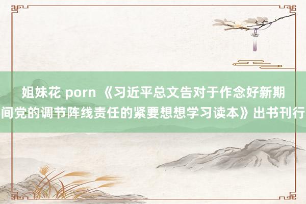 姐妹花 porn 《习近平总文告对于作念好新期间党的调节阵线责任的紧要想想学习读本》出书刊行