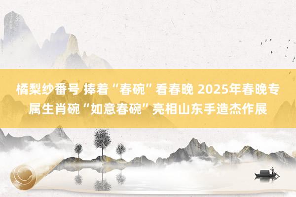 橘梨纱番号 捧着“春碗”看春晚 2025年春晚专属生肖碗“如意春碗”亮相山东手造杰作展