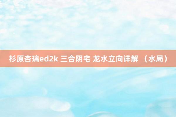 杉原杏璃ed2k 三合阴宅 龙水立向详解 （水局）