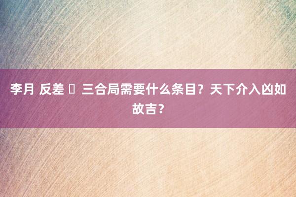 李月 反差 ​三合局需要什么条目？天下介入凶如故吉？