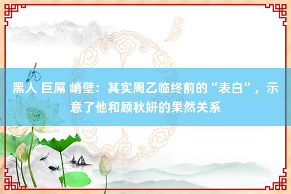 黑人 巨屌 峭壁：其实周乙临终前的“表白”，示意了他和顾秋妍的果然关系