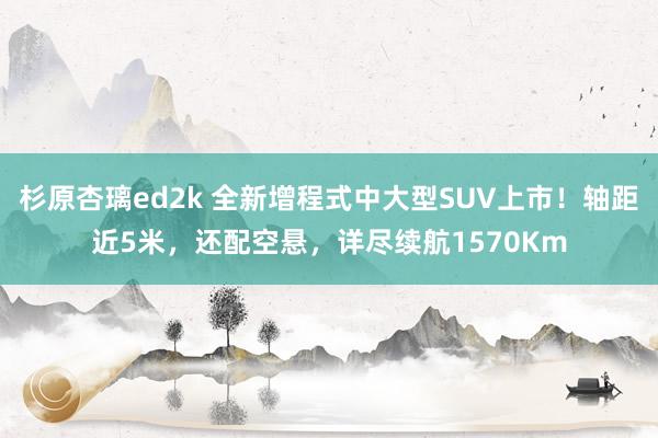 杉原杏璃ed2k 全新增程式中大型SUV上市！轴距近5米，还配空悬，详尽续航1570Km