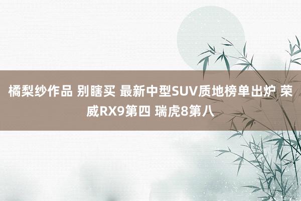 橘梨纱作品 别瞎买 最新中型SUV质地榜单出炉 荣威RX9第四 瑞虎8第八