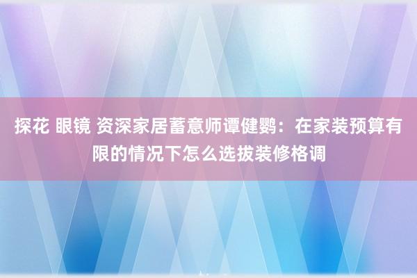 探花 眼镜 资深家居蓄意师谭健鹦：在家装预算有限的情况下怎么选拔装修格调