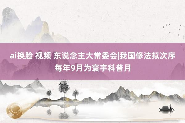 ai换脸 视频 东说念主大常委会|我国修法拟次序每年9月为寰宇科普月