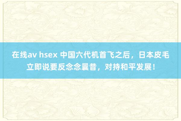 在线av hsex 中国六代机首飞之后，日本皮毛立即说要反念念曩昔，对持和平发展！