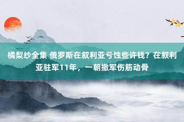 橘梨纱全集 俄罗斯在叙利亚亏蚀些许钱？在叙利亚驻军11年，一朝撤军伤筋动骨