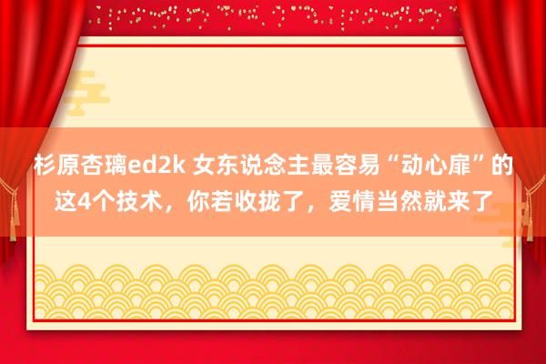 杉原杏璃ed2k 女东说念主最容易“动心扉”的这4个技术，你若收拢了，爱情当然就来了