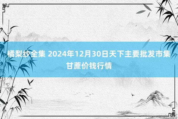 橘梨纱全集 2024年12月30日天下主要批发市集甘蔗价钱行情