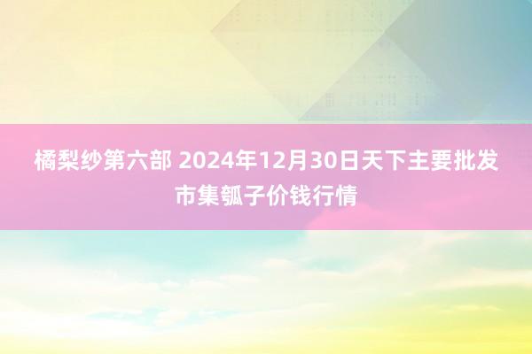 橘梨纱第六部 2024年12月30日天下主要批发市集瓠子价钱行情