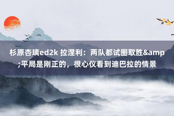 杉原杏璃ed2k 拉涅利：两队都试图取胜&平局是刚正的，很心仪看到迪巴拉的情景