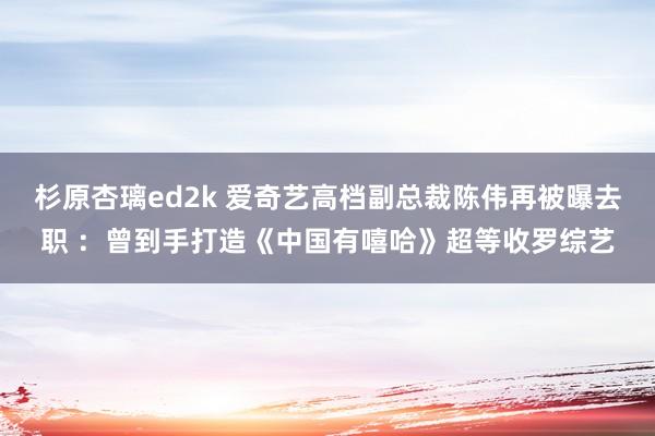 杉原杏璃ed2k 爱奇艺高档副总裁陈伟再被曝去职 ：曾到手打造《中国有嘻哈》超等收罗综艺