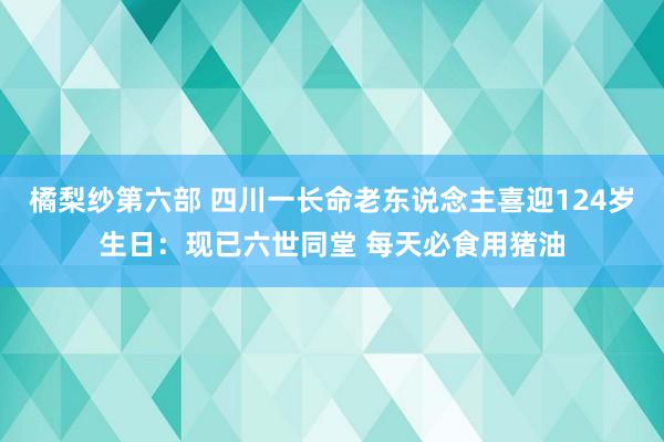 橘梨纱第六部 四川一长命老东说念主喜迎124岁生日：现已六世同堂 每天必食用猪油