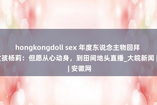 hongkongdoll sex ﻿年度东说念主物回拜 | 无臂女孩杨莉：但愿从心动身，到田间地头直播_大皖新闻 | 安徽网