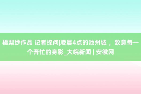 橘梨纱作品 记者探问|凌晨4点的池州城 ，致意每一个奔忙的身影_大皖新闻 | 安徽网