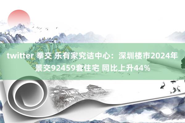 twitter 拳交 乐有家究诘中心：深圳楼市2024年景交92459套住宅 同比上升44%