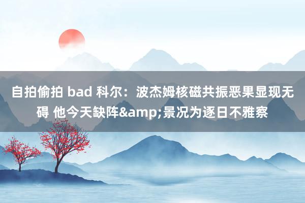 自拍偷拍 bad 科尔：波杰姆核磁共振恶果显现无碍 他今天缺阵&景况为逐日不雅察