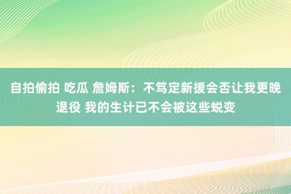 自拍偷拍 吃瓜 詹姆斯：不笃定新援会否让我更晚退役 我的生计已不会被这些蜕变