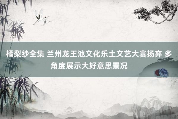 橘梨纱全集 兰州龙王池文化乐土文艺大赛扬弃 多角度展示大好意思景况