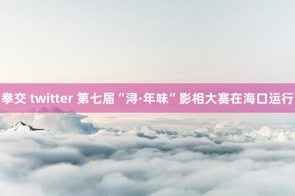 拳交 twitter 第七届“浔·年味”影相大赛在海口运行