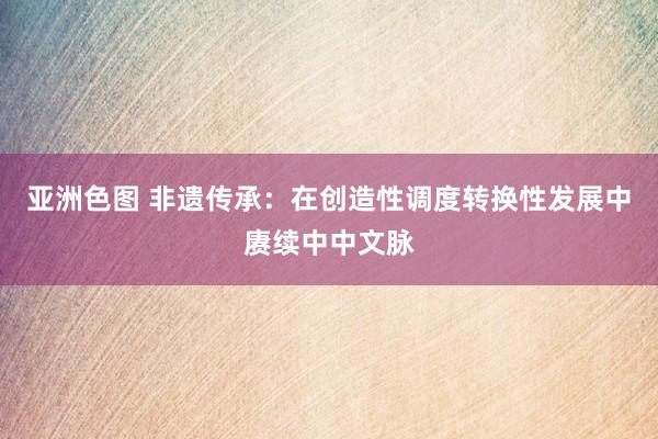 亚洲色图 非遗传承：在创造性调度转换性发展中赓续中中文脉